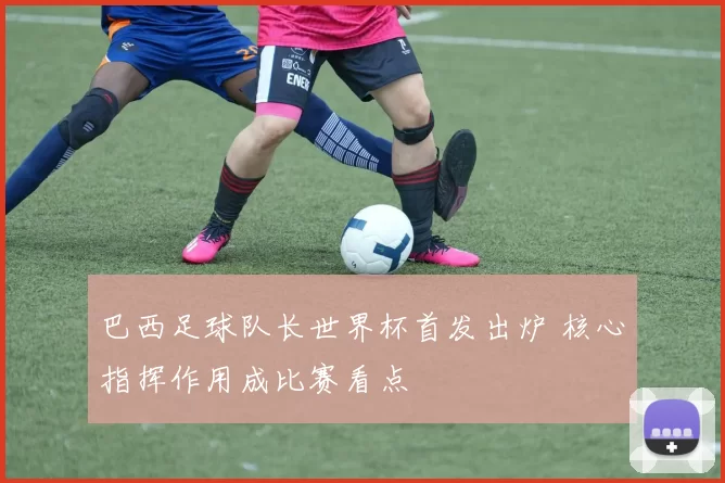 巴西足球队长世界杯首发出炉 核心指挥作用成比赛看点