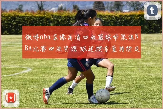 微博nba录像高清回放篮球帝聚焦NBA比赛回放资源 球迷搜索量持续走高