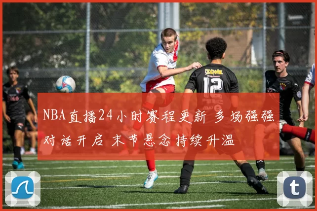 NBA直播24小时赛程更新 多场强强对话开启 末节悬念持续升温