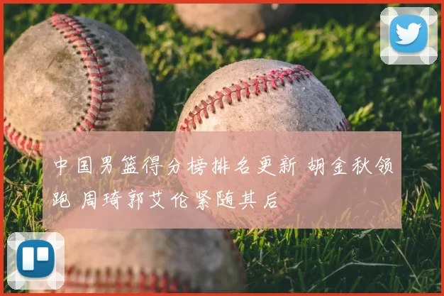 中国男篮得分榜排名更新 胡金秋领跑 周琦郭艾伦紧随其后