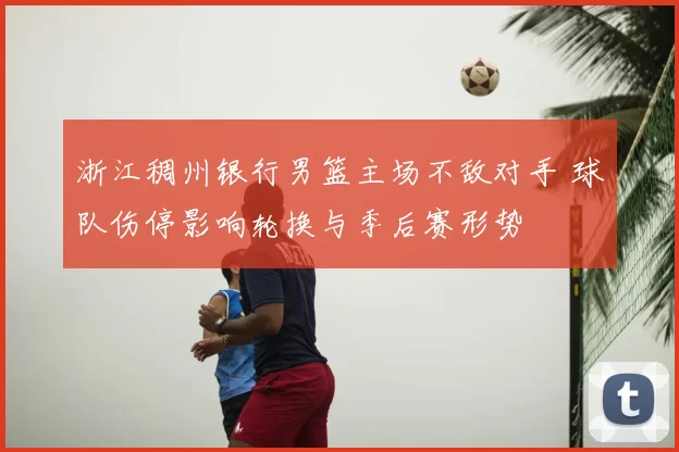 浙江稠州银行男篮主场不敌对手 球队伤停影响轮换与季后赛形势