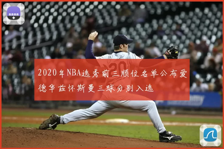 2020年NBA选秀前三顺位名单公布爱德华兹怀斯曼三球分别入选