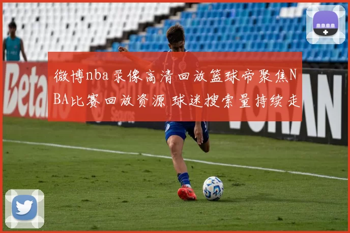 微博nba录像高清回放篮球帝聚焦NBA比赛回放资源 球迷搜索量持续走高