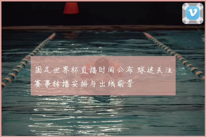 国足世界杯直播时间公布 球迷关注赛事转播安排与出线前景
