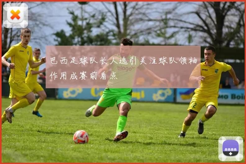 巴西足球队长人选引关注球队领袖作用成赛前看点