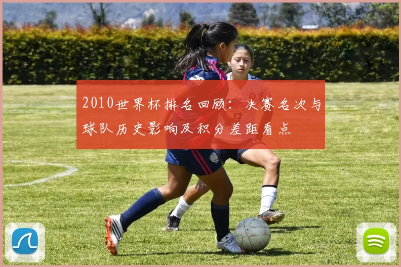 2010世界杯排名回顾:决赛名次与球队历史影响及积分差距看点