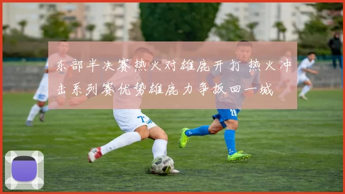 东部半决赛热火对雄鹿开打 热火冲击系列赛优势雄鹿力争扳回一城
