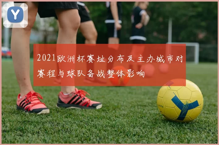 2021欧洲杯赛址分布及主办城市对赛程与球队备战整体影响