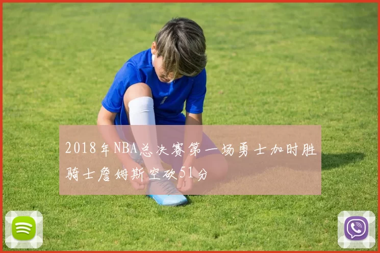 2018年NBA总决赛第一场勇士加时胜骑士詹姆斯空砍51分