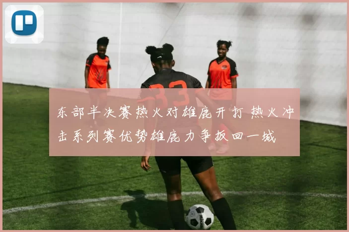 东部半决赛热火对雄鹿开打 热火冲击系列赛优势雄鹿力争扳回一城