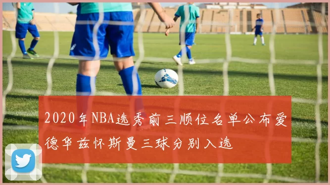 2020年NBA选秀前三顺位名单公布爱德华兹怀斯曼三球分别入选