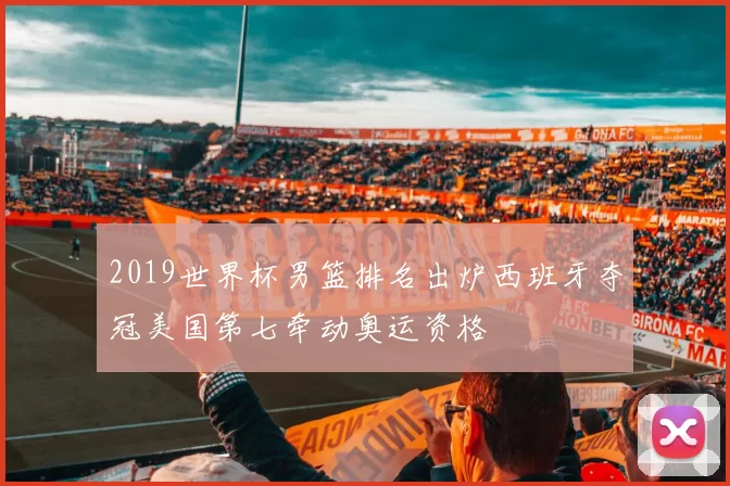 2019世界杯男篮排名出炉西班牙夺冠美国第七牵动奥运资格