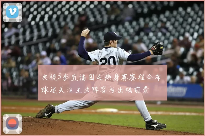 央视5套直播国足热身赛赛程公布 球迷关注主力阵容与出线前景