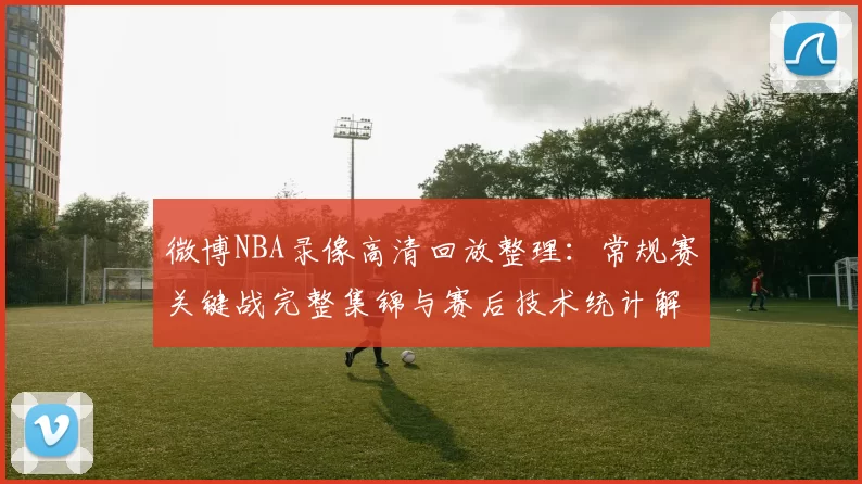 微博NBA录像高清回放整理：常规赛关键战完整集锦与赛后技术统计解析