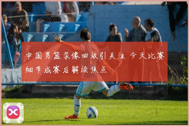 中国男篮录像回放引关注 今天比赛细节成赛后解读焦点