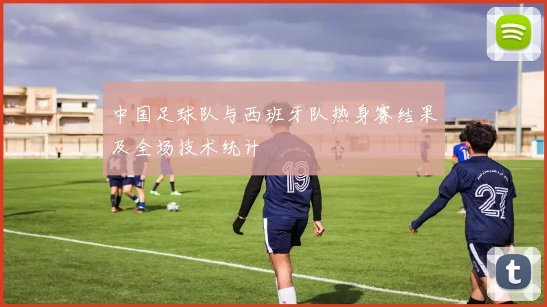 中国足球队与西班牙队热身赛结果及全场技术统计