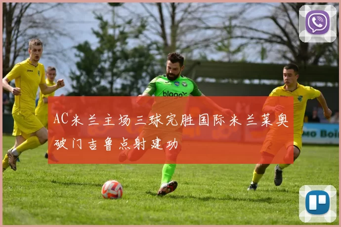 AC米兰主场三球完胜国际米兰莱奥破门吉鲁点射建功
