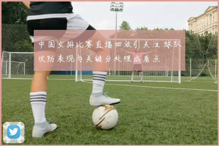 中国女排比赛直播回放引关注 球队攻防表现与关键分处理成看点