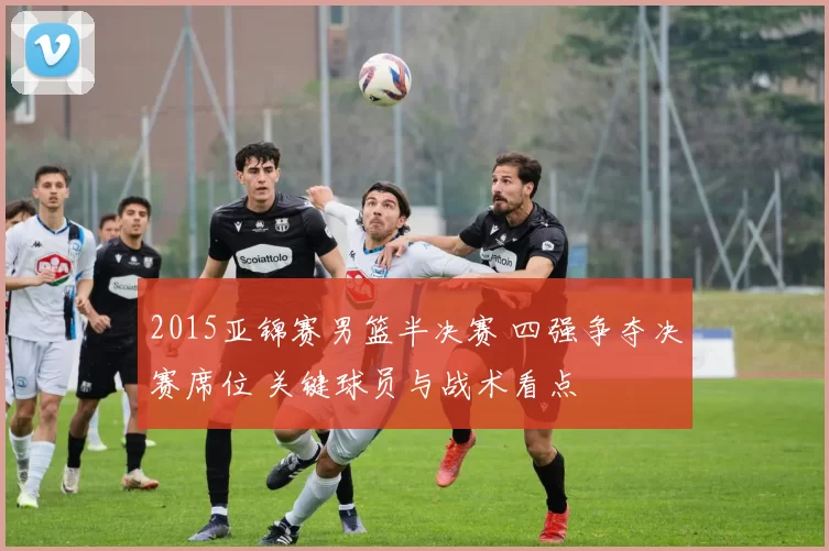 2015亚锦赛男篮半决赛 四强争夺决赛席位 关键球员与战术看点