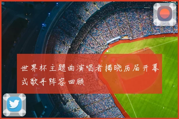 世界杯主题曲演唱者揭晓历届开幕式歌手阵容回顾