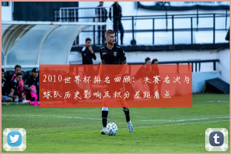 2010世界杯排名回顾:决赛名次与球队历史影响及积分差距看点