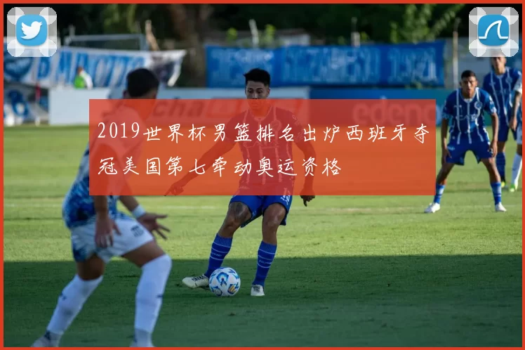 2019世界杯男篮排名出炉西班牙夺冠美国第七牵动奥运资格