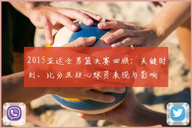 2015亚运会男篮决赛回顾：关键时刻、比分及核心球员表现与影响