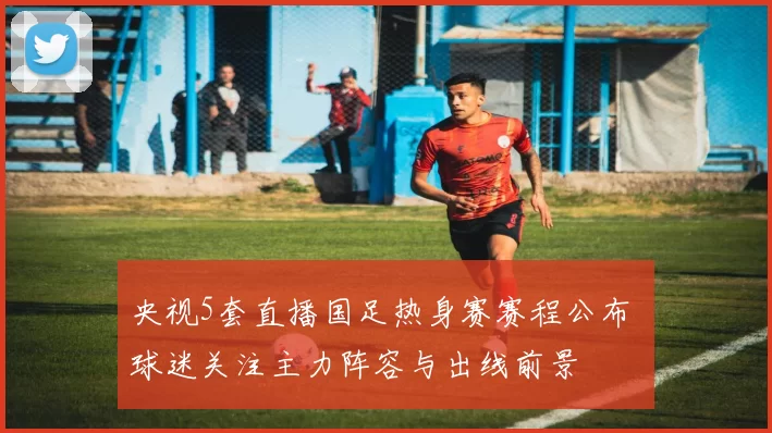 央视5套直播国足热身赛赛程公布 球迷关注主力阵容与出线前景