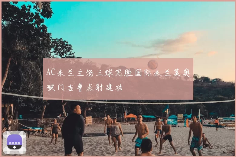 AC米兰主场三球完胜国际米兰莱奥破门吉鲁点射建功