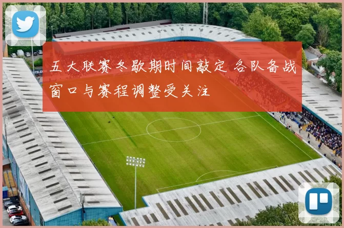 五大联赛冬歇期时间敲定 各队备战窗口与赛程调整受关注