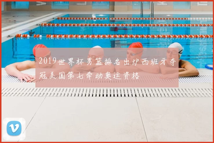 2019世界杯男篮排名出炉西班牙夺冠美国第七牵动奥运资格