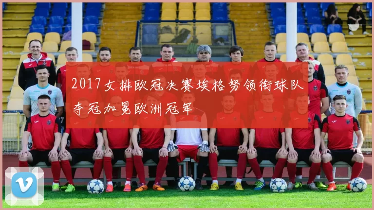 2017女排欧冠决赛埃格努领衔球队夺冠加冕欧洲冠军