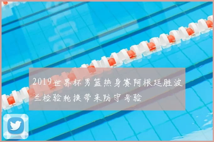 2019世界杯男篮热身赛阿根廷胜波兰检验轮换带来防守考验