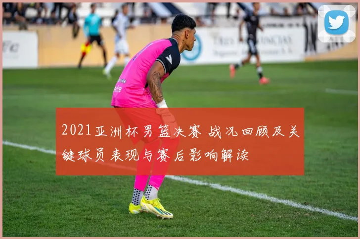 2021亚洲杯男篮决赛 战况回顾及关键球员表现与赛后影响解读