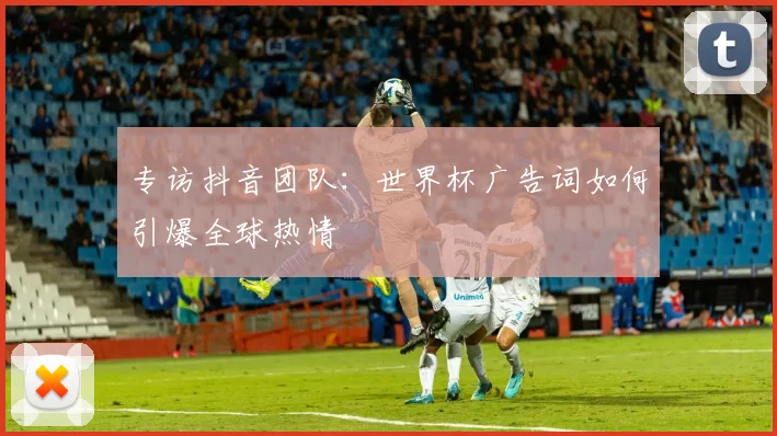 专访抖音团队:世界杯广告词如何引爆全球热情