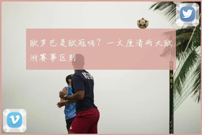 欧罗巴是欧冠吗?一文厘清两大欧洲赛事区别