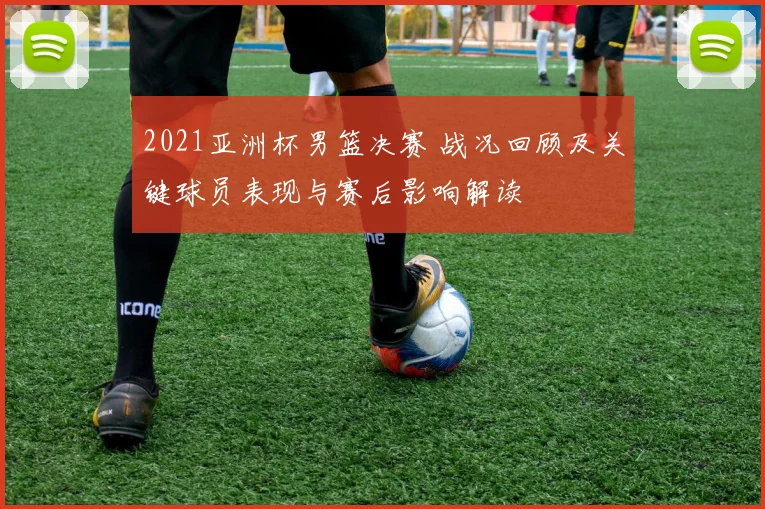2021亚洲杯男篮决赛 战况回顾及关键球员表现与赛后影响解读
